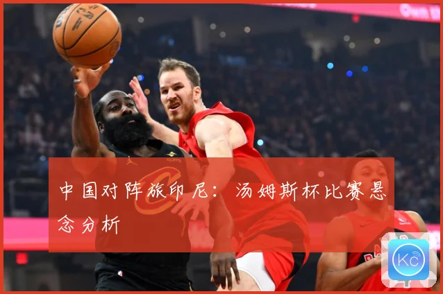 中国对阵旅印尼：汤姆斯杯比赛悬念分析