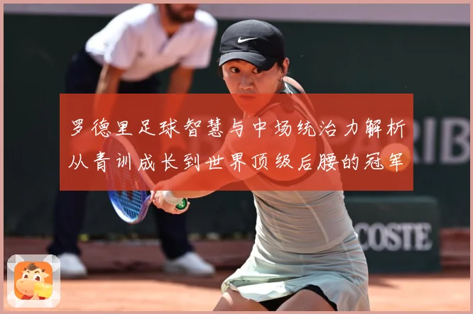 罗德里足球智慧与中场统治力解析从青训成长到世界顶级后腰的冠军之路