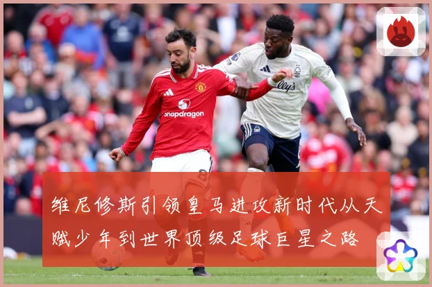 维尼修斯引领皇马进攻新时代从天赋少年到世界顶级足球巨星之路